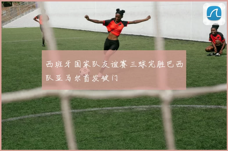 西班牙国家队友谊赛三球完胜巴西队亚马尔首发破门