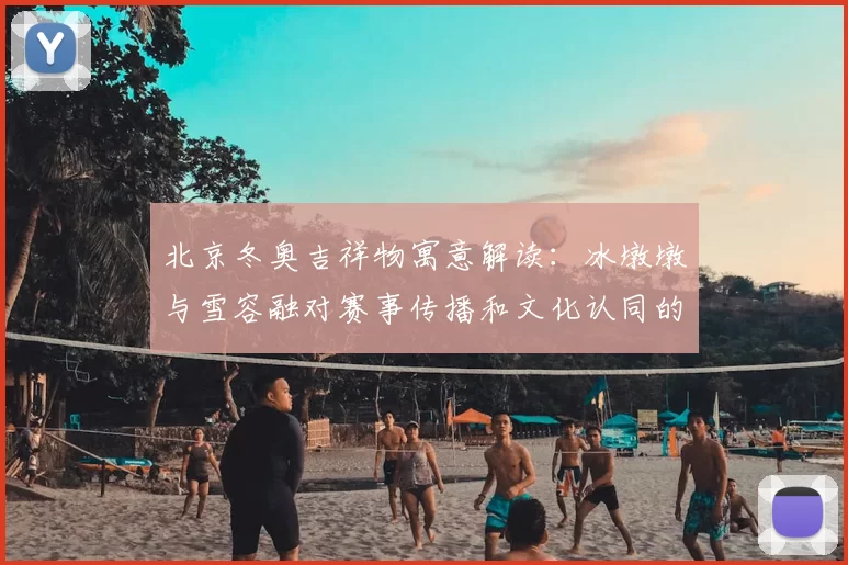 北京冬奥吉祥物寓意解读：冰墩墩与雪容融对赛事传播和文化认同的影响