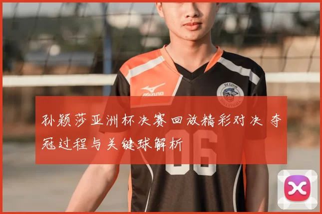 孙颖莎亚洲杯决赛回放精彩对决 夺冠过程与关键球解析