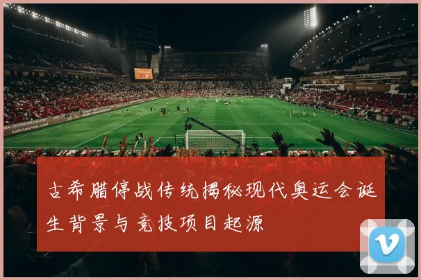 古希腊停战传统揭秘现代奥运会诞生背景与竞技项目起源