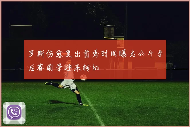 罗斯伤愈复出首秀时间曝光公牛季后赛前景迎来转机