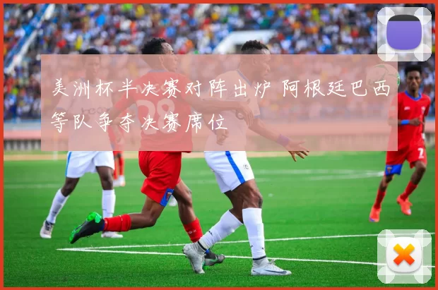 美洲杯半决赛对阵出炉 阿根廷巴西等队争夺决赛席位