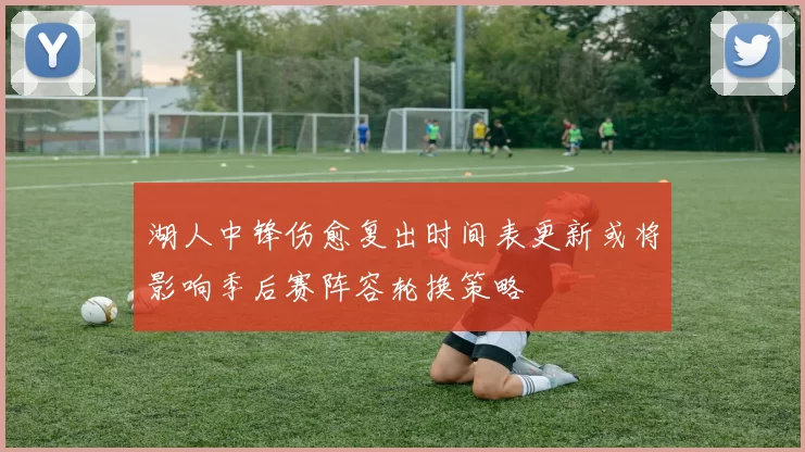 湖人中锋伤愈复出时间表更新或将影响季后赛阵容轮换策略