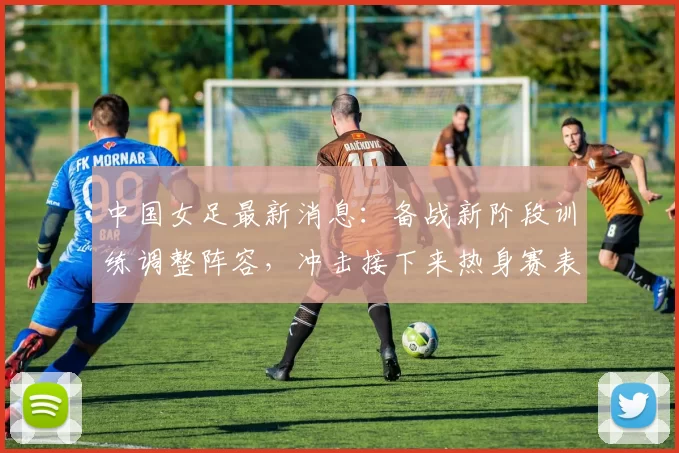 中国女足最新消息：备战新阶段训练调整阵容，冲击接下来热身赛表现