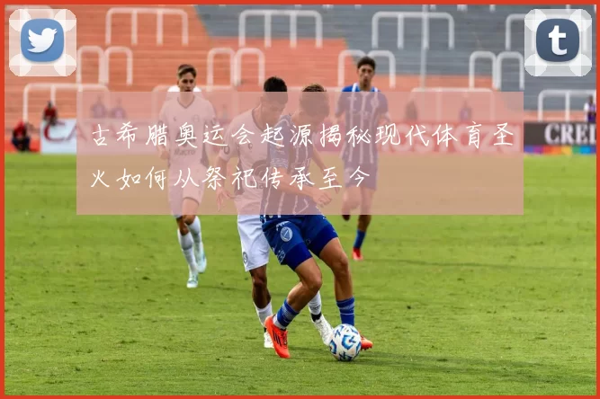 古希腊奥运会起源揭秘现代体育圣火如何从祭祀传承至今