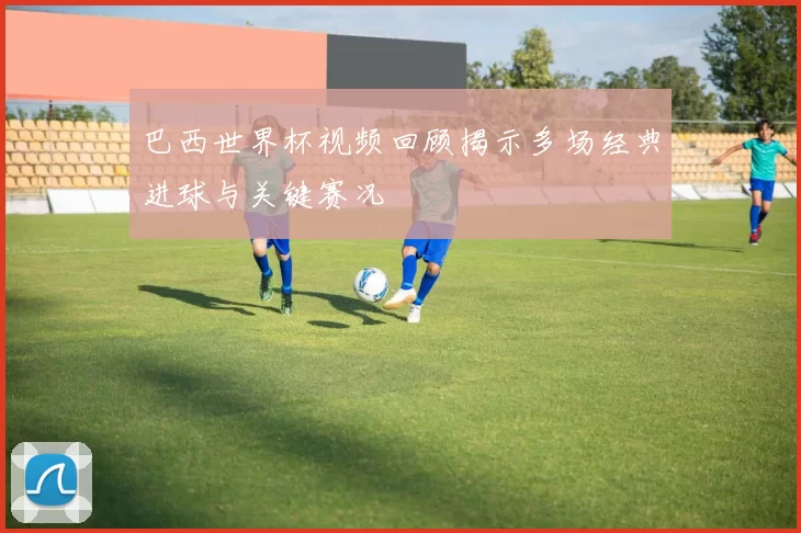 巴西世界杯视频回顾揭示多场经典进球与关键赛况