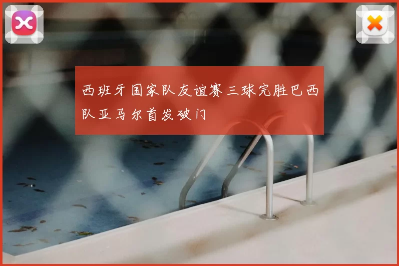 西班牙国家队友谊赛三球完胜巴西队亚马尔首发破门