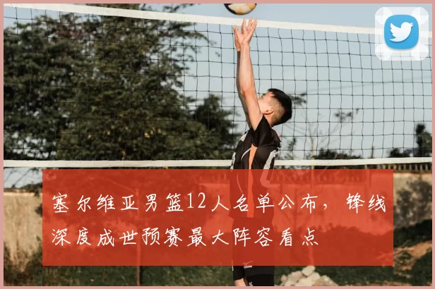 塞尔维亚男篮12人名单公布，锋线深度成世预赛最大阵容看点