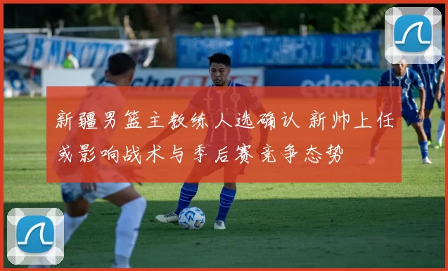 新疆男篮主教练人选确认 新帅上任或影响战术与季后赛竞争态势