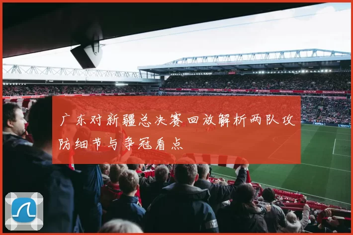 广东对新疆总决赛回放解析两队攻防细节与争冠看点