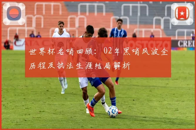 世界杯名哨回顾：02年黑哨风波全历程及执法生涯结局解析