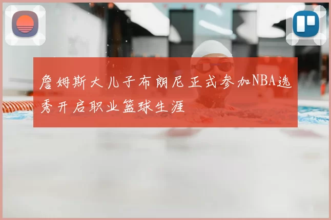 詹姆斯大儿子布朗尼正式参加NBA选秀开启职业篮球生涯