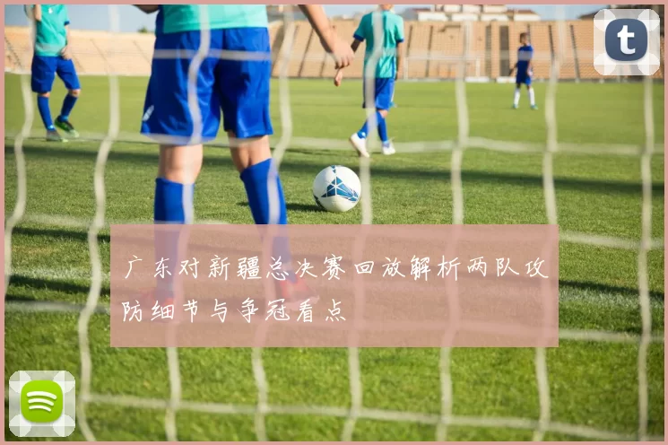广东对新疆总决赛回放解析两队攻防细节与争冠看点