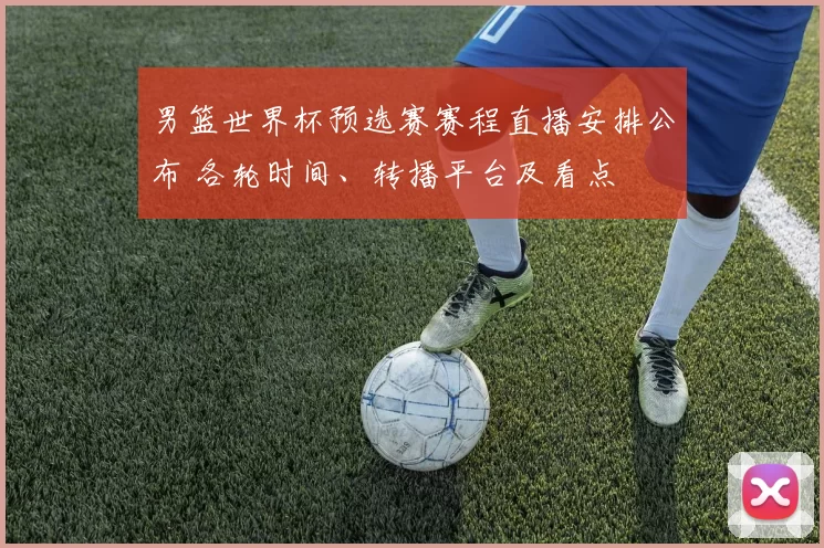 男篮世界杯预选赛赛程直播安排公布 各轮时间、转播平台及看点