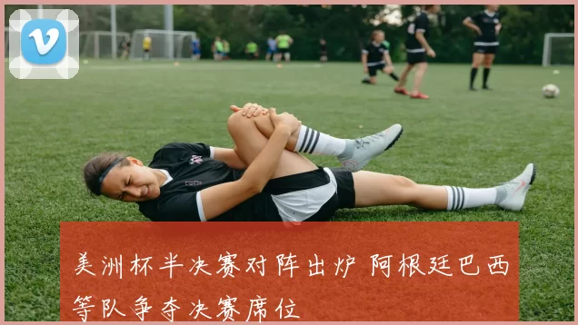 美洲杯半决赛对阵出炉 阿根廷巴西等队争夺决赛席位