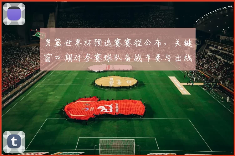 男篮世界杯预选赛赛程公布,关键窗口期对参赛球队备战节奏与出线形势影响