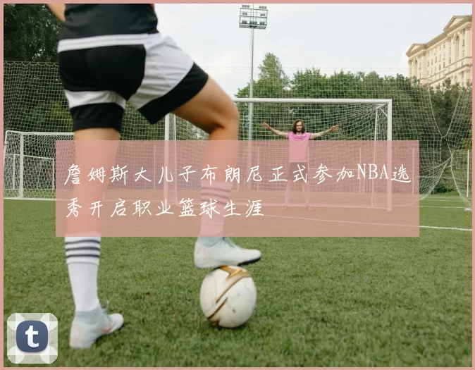 詹姆斯大儿子布朗尼正式参加NBA选秀开启职业篮球生涯