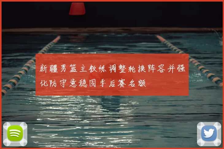 新疆男篮主教练调整轮换阵容并强化防守意稳固季后赛名额