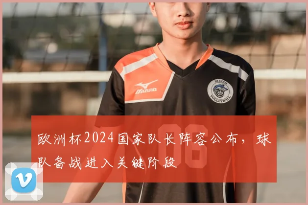 欧洲杯2024国家队长阵容公布，球队备战进入关键阶段