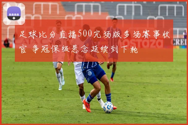 足球比分直播500完场版多场赛事收官 争冠保级悬念延续到下轮