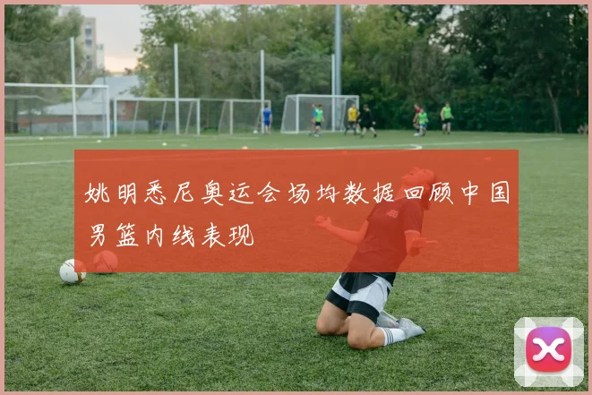 姚明悉尼奥运会场均数据回顾中国男篮内线表现