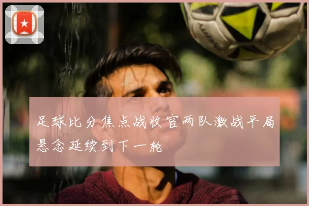 足球比分焦点战收官两队激战平局悬念延续到下一轮