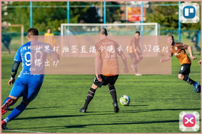 世界杯抽签直播今晚举行，32强对阵出炉