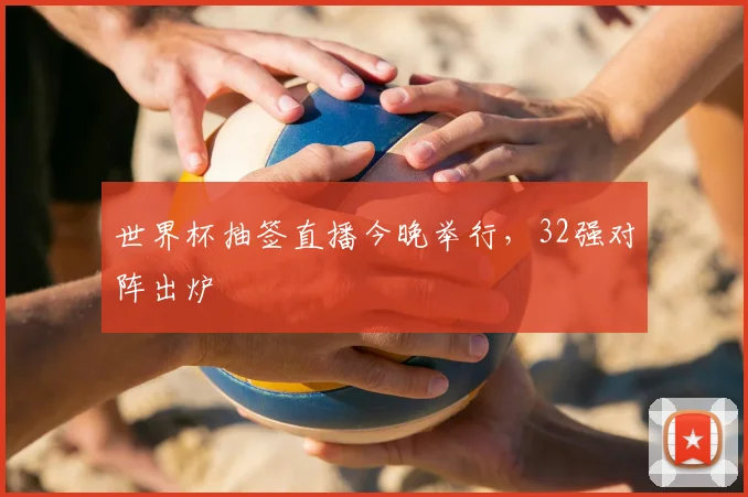 世界杯抽签直播今晚举行，32强对阵出炉