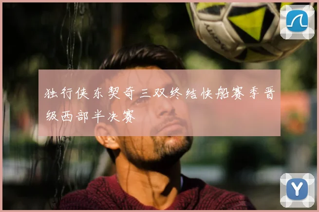 独行侠东契奇三双终结快船赛季晋级西部半决赛