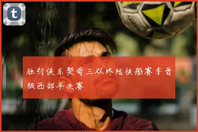 独行侠东契奇三双终结快船赛季晋级西部半决赛